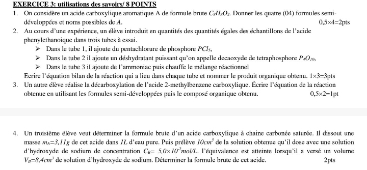 utilisations des savoirs/ 8 POINTS
1. On considère un acide carboxylique aromatique A de formule brute C_8H_8O_2.. Donner les quatre (04) formules semi-
développées et noms possibles de A. 0.5* 4=2 ots
2. Au cours d'une expérience, un élève introduit en quantités des quantités égales des échantillons de l'acide
phenylethanoique dans trois tubes à essai.
Dans le tube 1, il ajoute du pentachlorure de phosphore PCl,
Dans le tube 2 il ajoute un déshydratant puissant qu'on appelle decaoxyde de tetraphosphore P_4O_10,
Dans le tube 3 il ajoute de l'ammoniac puis chauffe le mélange réactionnel
Ecrire l'équation bilan de la réaction qui a lieu dans chaque tube et nommer le produit organique obtenu. 1* 3=3 pts
3. Un autre élève réalise la décarboxylation de l'acide 2-methylbenzene carboxylique. Écrire l'équation de la réaction
obtenue en utilisant les formules semi-développées puis le composé organique obtenu. 0,5* 2=1pt
4. Un troisième élève veut déterminer la formule brute d'un acide carboxylique à chaine carbonée saturée. Il dissout une
masse m_A=3,11g de cet acide dans /L d'eau pure. Puis prélève 10cm^3 de la solution obtenue qu’il dose avec une solution
d'hydroxyde de sodium de concentration C_B=5,0* 10^(-2)mol/L L. l'équivalence est atteinte lorsqu'il a versé un volume
V_B=8,4cm^3 de solution d’hydroxyde de sodium. Déterminer la formule brute de cet acide. 2pts