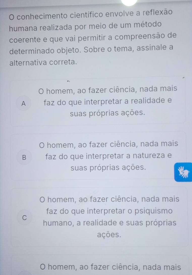 conhecimento científico envolve a reflexão
humana realizada por meio de um método
coerente e que vai permitir a compreensão de
determinado objeto. Sobre o tema, assinale a
alternativa correta.
O homem, ao fazer ciência, nada mais
A faz do que interpretar a realidade e
suas próprias ações.
O homem, ao fazer ciência, nada mais
B faz do que interpretar a natureza e
suas próprias ações.
O homem, ao fazer ciência, nada mais
faz do que interpretar o psiquismo
C
humano, a realidade e suas próprias
ações.
O homem, ao fazer ciência, nada mais