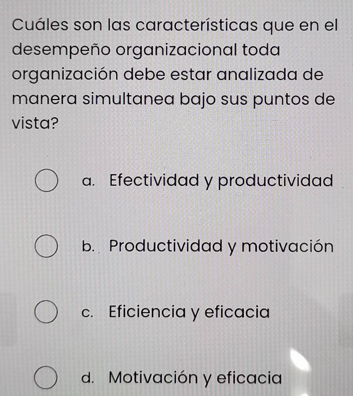 Cuáles son las características que en el
desempeño organizacional toda
organización debe estar analizada de
manera simultanea bajo sus puntos de
vista?
a. Efectividad y productividad
b. Productividad y motivación
c. Eficiencia y eficacia
d. Motivación y eficacia