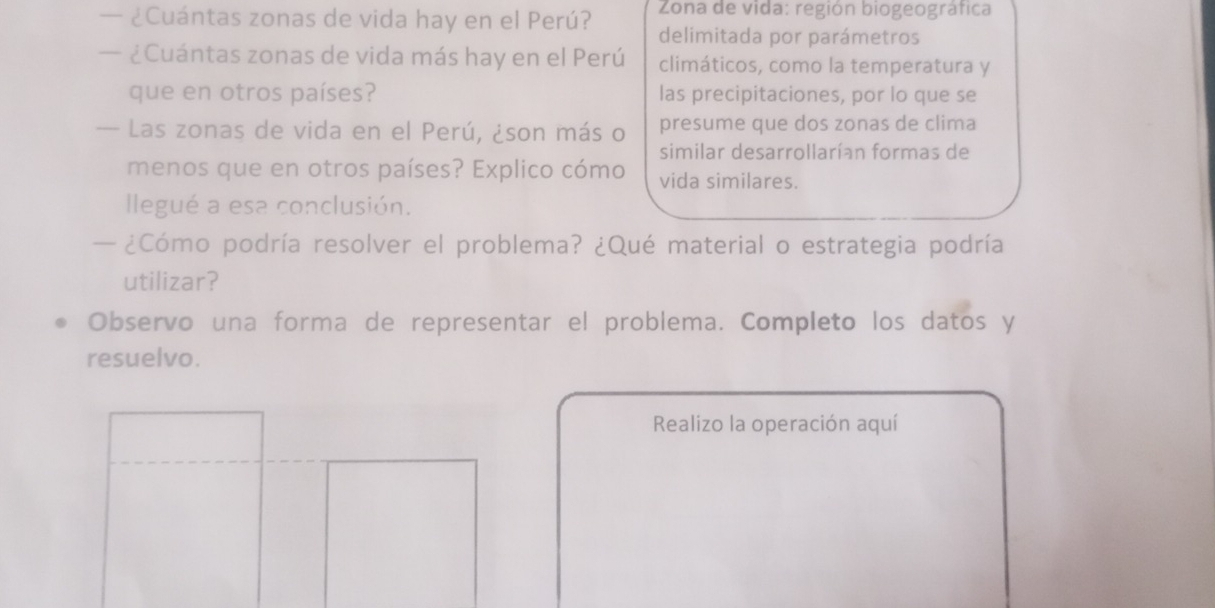 — ¿Cuántas zonas de vida hay en el Perú? Zona de vida: región biogeográfica 
delimitada por parámetros 
— ¿Cuántas zonas de vida más hay en el Perú climáticos, como la temperatura y 
que en otros países? las precipitaciones, por lo que se 
— Las zonas de vida en el Perú, ¿son más o presume que dos zonas de clima 
similar desarrollarían formas de 
menos que en otros países? Explico cómo vida similares. 
llegué a esa conclusión. 
— ¿Cómo podría resolver el problema? ¿Qué material o estrategia podría 
utilizar? 
Observo una forma de representar el problema. Completo los datos y 
resuelvo. 
Realizo la operación aquí