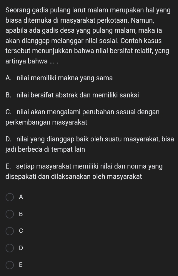 Seorang gadis pulang larut malam merupakan hal yang
biasa ditemuka di masyarakat perkotaan. Namun,
apabila ada gadis desa yang pulang malam, maka ia
akan dianggap melanggar nilai sosial. Contoh kasus
tersebut menunjukkan bahwa nilai bersifat relatif, yang
artinya bahwa ... .
A. nilai memiliki makna yang sama
B. nilai bersifat abstrak dan memiliki sanksi
C. nilai akan mengalami perubahan sesuai dengan
perkembangan masyarakat
D. nilai yang dianggap baik oleh suatu masyarakat, bisa
jadi berbeda di tempat lain
E. setiap masyarakat memiliki nilai dan norma yang
disepakati dan dilaksanakan oleh masyarakat
A
B
C
D
E