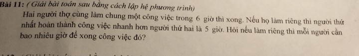 ( Giải bài toán sau bằng cách lập hệ phương trình) 
Hai người thợ cùng làm chung một công việc trong 6 giờ thì xong. Nếu họ làm riêng thì người thứ 
nhất hoàn thành công việc nhanh hơn người thứ hai là 5 giờ. Hỏi nếu làm riêng thì mỗi người cần 
bao nhiêu giờ để xong công việc đó?