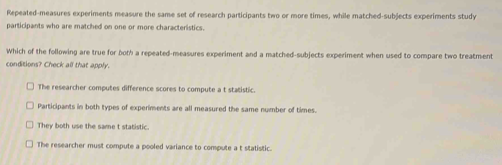 Repeated-measures experiments measure the same set of research participants two or more times, while matched-subjects experiments study
participants who are matched on one or more characteristics.
Which of the following are true for both a repeated-measures experiment and a matched-subjects experiment when used to compare two treatment
conditions? Check all that apply.
The researcher computes difference scores to compute a t statistic.
Participants in both types of experiments are all measured the same number of times.
They both use the same t statistic.
The researcher must compute a pooled variance to compute a t statistic.