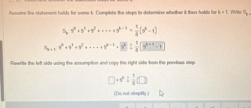 Assume the statement holds for some k. Complete the steps to determine whether it then holds for k+1. Write S_k+
S_k:9^0+9^1+9^2+·s +9^(k-1)= 1/8 (9^k-1)
S_k+1:9^0+9^1+9^2+·s +9^(k-1)+9^k= 1/8 (9^(k+1)-1)
Rewrite the left side using the assumption and copy the right side from the previous step.
□ +9^k ?/8 (□ )
(Do not simplify.)