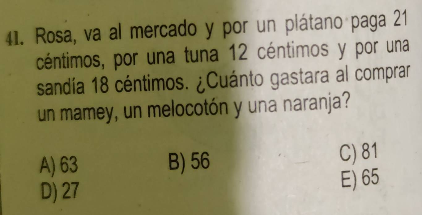 Rosa, va al mercado y por un plátano paga 21
céntimos, por una tuna 12 céntimos y por una
sandía 18 céntimos. ¿Cuánto gastara al comprar
un mamey, un melocotón y una naranja?
A) 63 B) 56
C) 81
D) 27
E) 65