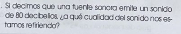 Si decimos que una fuente sonora emite un sonido 
de 80 decibelios, ¿a qué cualidad del sonido nos es- 
tamos refiriendo?