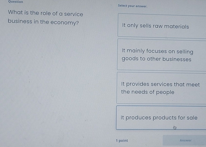 Question
Select your answer.
What is the role of a service
business in the economy? It only sells raw materials
It mainly focuses on selling
goods to other businesses
It provides services that meet
the needs of people
It produces products for sale
1 point Answer