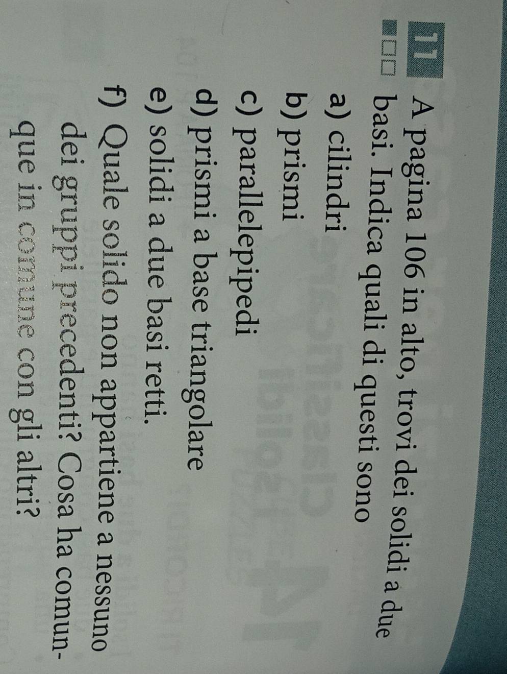 Tể A pagina 106 in alto, trovi dei solidi a due 
basi. Indica quali di questi sono 
a) cilindri 
b) prismi 
c) parallelepipedi 
d) prismi a base triangolare 
e) solidi a due basi retti. 
f) Quale solido non appartiene a nessuno 
dei gruppi precedenti? Cosa ha comun- 
que in comune con gli altri?