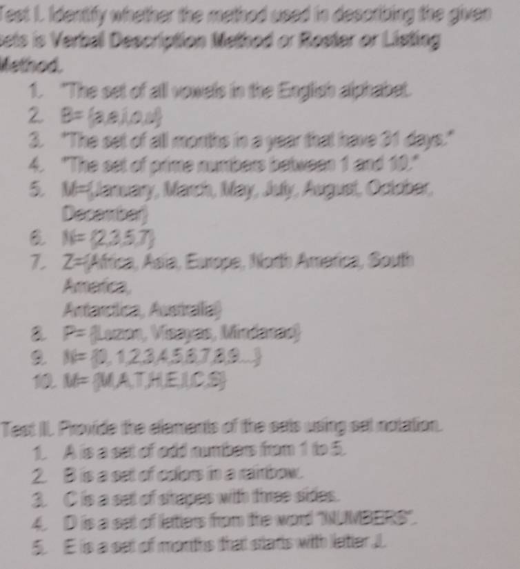 Test I. Identify whether the methed used in describing the given 
sets is Verbal Description Nethod or Roster or Listing 
Method. 
1. "The set of all vowels in the English alphabet. 
2 B= laai 06°
3. "The set of all months in a year that have 31 days." 
4. "The set of prime numbers between 1 and 10." 
5 V= Jaruary, March, May, July, Augusi, Octobar, 
Decamber
N= 2,3,5,7
7 Z= Africa, Asía, Europe, North Amarica, South 
America, 
Artartica, Australia) 
a P= * (Lezan, Vazyas, Mindanze)
N= 0,1,2,3,4,5,6,7,8,9,...
M=  MAT,HEJ(C,S)
Test II. Provide the elements of the sats using set nolation. 
1. A is a set of odd numbers from 1 to 5. 
2. B is a set of colors in a raimbow. 
3. C is a set of shapes with three sides. 
4 D is a set of letters from the word "NUMBERS''. 
5. E is a set of months that stads with latier J