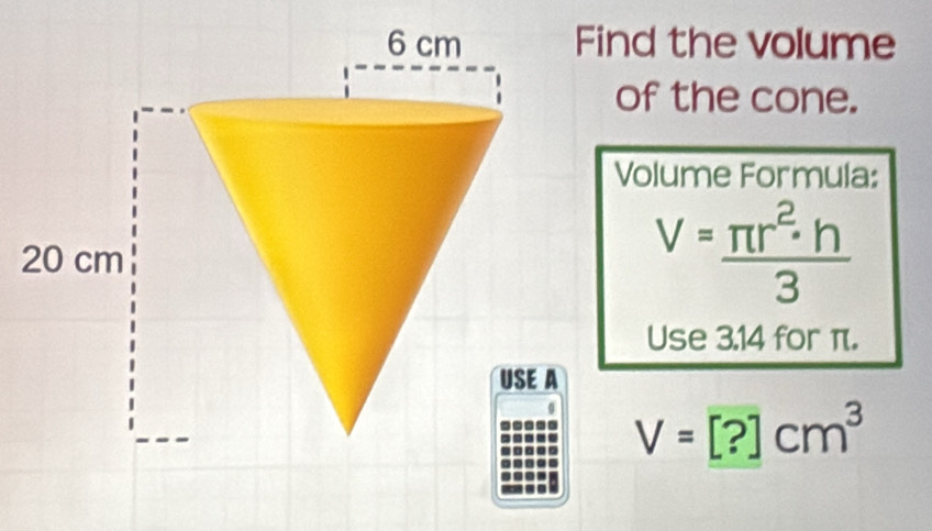 Find the volume 
of the cone. 
Volume Formula:
V= π r^2· h/3 
Use 3.14 for π.
V=[?]cm^3