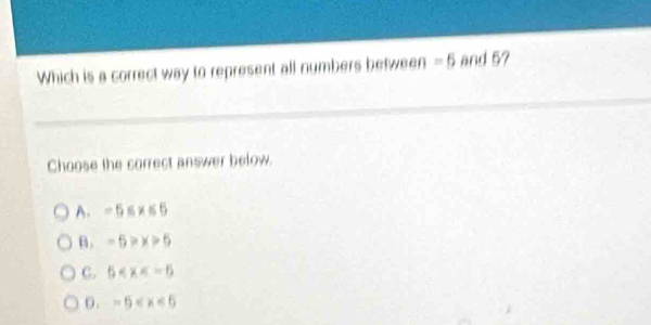 Which is a correct way to represent all numbers between =5 and 5?
Choose the correct answer below.
A. -5≤ x≤ 6
B. -5>x>5
C. 5
0. -5