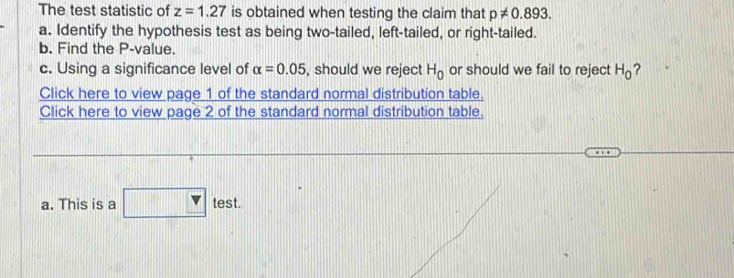 The test statistic of z=1.27 is obtained when testing the claim that p!= 0.893. 
a. Identify the hypothesis test as being two-tailed, left-tailed, or right-tailed. 
b. Find the P -value. 
c. Using a significance level of alpha =0.05 , should we reject H_0 or should we fail to reject H_0 ? 
Click here to view page 1 of the standard normal distribution table. 
Click here to view page 2 of the standard normal distribution table. 
a. This is a test.