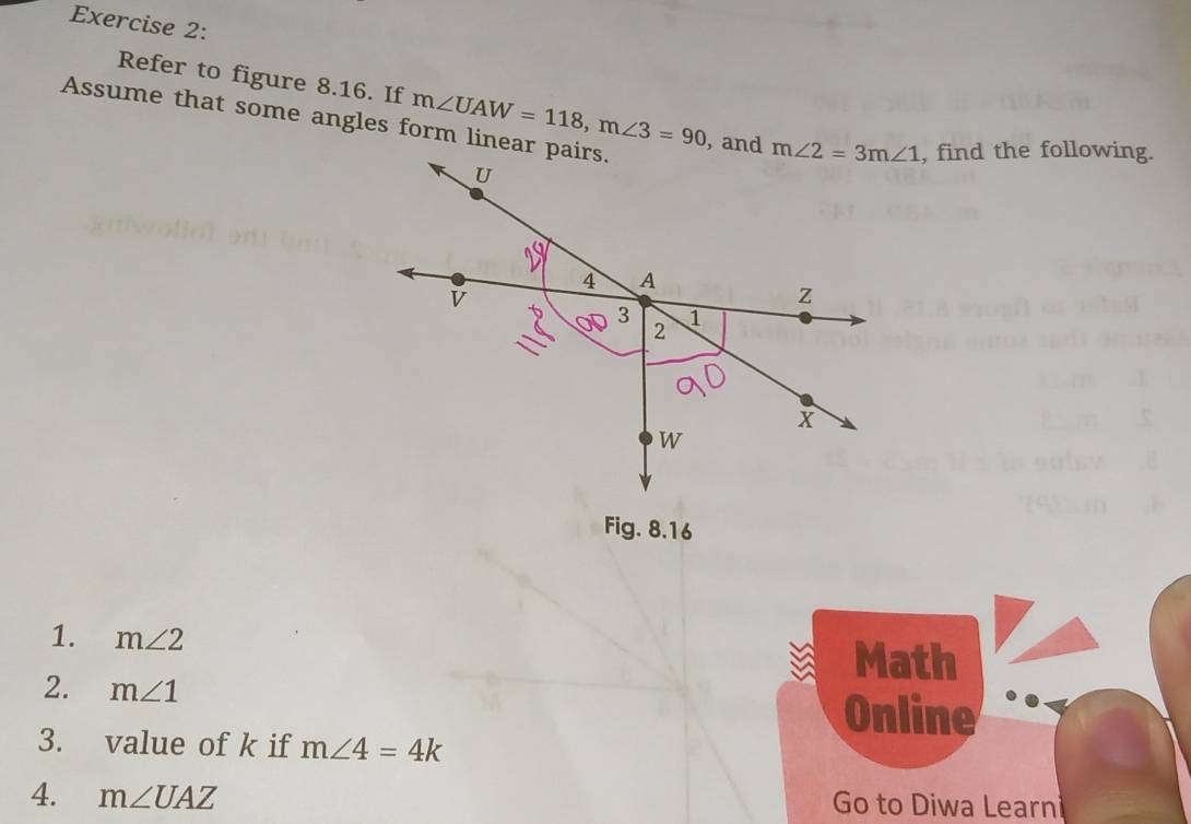 Refer to figure 8.16. If m∠ UAW=118,m∠ 3=90
Assume that some angles form linear pairs., and , find the following.
Fig. 8.16
1. m∠ 2
Math
2. m∠ 1
Online
3. value of k if m∠ 4=4k
4. m∠ UAZ Go to Diwa Learni