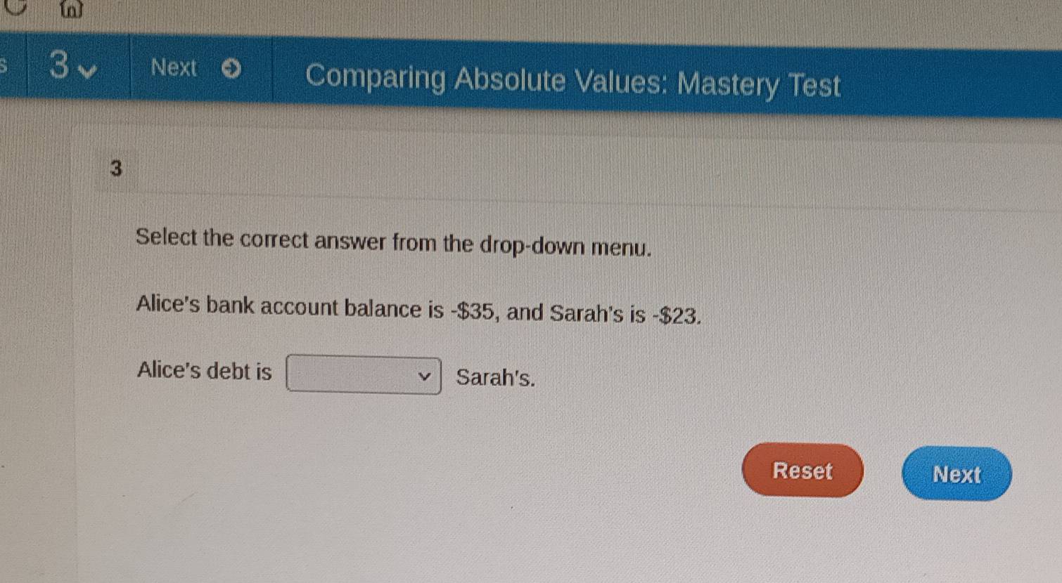 Next Comparing Absolute Values: Mastery Test
3
Select the correct answer from the drop-down menu.
Alice's bank account balance is -$35, and Sarah's is - $23.
Alice's debt is □ Sarah's.
Reset Next