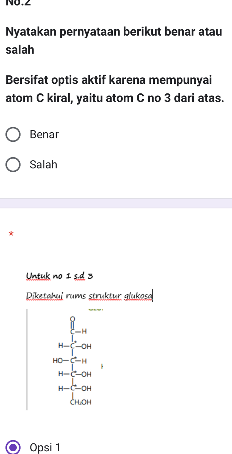 No.2
Nyatakan pernyataan berikut benar atau
salah
Bersifat optis aktif karena mempunyai
atom C kiral, yaitu atom C no 3 dari atas.
Benar
Salah
*
Untuk no 1 s.d 3
Diketahui rums struktur glukosa
H-beginarrayr 0 [-H [-OH |-endarray
beginarrayr HO-C-H H-C-OHendarray
H-beginarrayr
Opsi 1