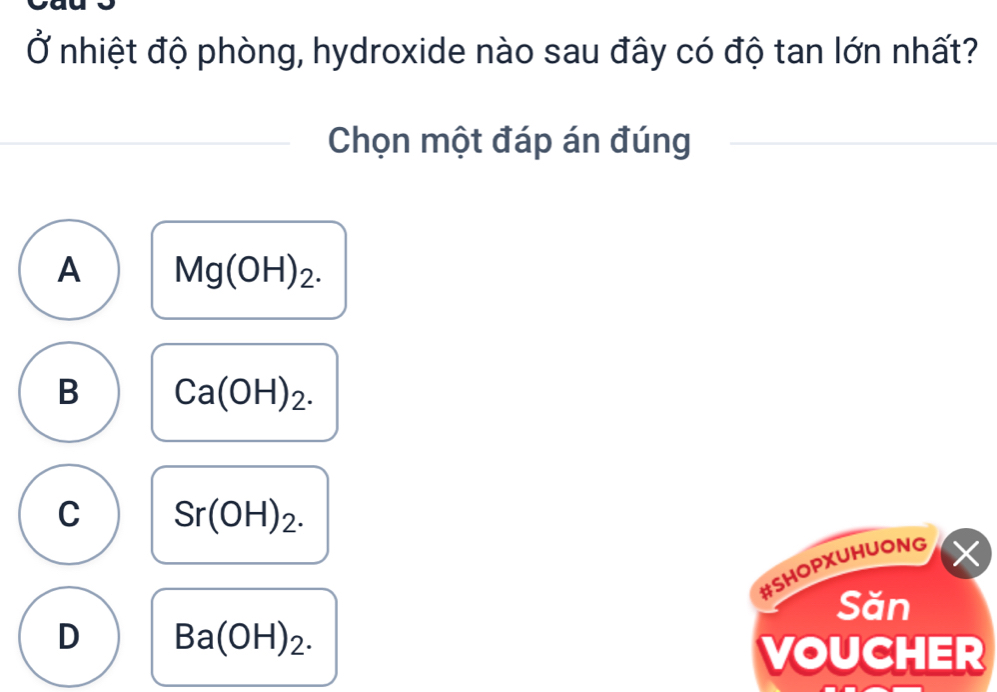 Ở nhiệt độ phòng, hydroxide nào sau đây có độ tan lớn nhất?
Chọn một đáp án đúng
A Mg(OH)_2.
B Ca(OH)_2.
C Sr(OH)_2. 
#SHOPXUHUONG ×
Săn
D Ba(OH)_2. 
VOUCHER