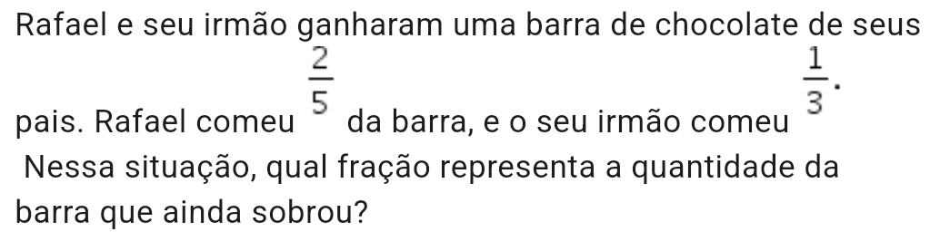 Rafael e seu irmão ganharam uma barra de chocolate de seus
 2/5 
 1/3 . 
pais. Rafael comeu da barra, e o seu irmão comeu 
Nessa situação, qual fração representa a quantidade da 
barra que ainda sobrou?