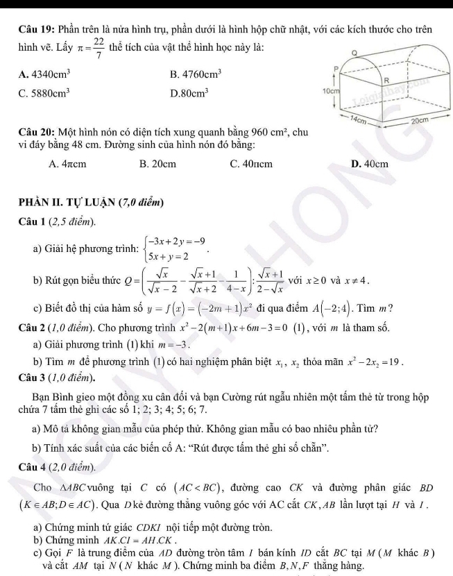 Phần trên là nửa hình trụ, phần dưới là hình hộp chữ nhật, với các kích thước cho trên
hình vẽ. Lấy π = 22/7  thể tích của vật thể hình học này là:
A. 4340cm^3 B. 4760cm^3
C. 5880cm^3 D. 80cm^3
Câu 20: Một hình nón có diện tích xung quanh hoverline an 960cm^2
vi đáy bằng 48 cm. Đường sinh của hình nón đó bằng: , chu
A. 4πcm B. 20cm C. 40πcm D. 40cm
PHẢN II. Tự LUẠN (7,0 điểm)
Câu 1 (2,5 điểm).
a) Giải hệ phương trình: beginarrayl -3x+2y=-9 5x+y=2endarray. .
b) Rút gọn biểu thức Q=( sqrt(x)/sqrt(x)-2 - (sqrt(x)+1)/sqrt(x)+2 - 1/4-x ): (sqrt(x)+1)/2-sqrt(x)  với x≥ 0 và x!= 4.
c) Biết đồ thị của hàm số y=f(x)=(-2m+1)x^2 đi qua điểm A(-2;4). Tim m ?
Câu 2 (1,0 điểm). Cho phương trình x^2-2(m+1)x+6m-3=0 (1), với m là tham số.
a) Giải phương trình (1) khi m=-3.
b) Tìm m để phương trình (1) có hai nghiệm phân biệt x_1,x_2 thỏa mãn x^2-2x_2=19.
Câu 3 (1,0 điểm).
Bạn Bình gieo một đồng xu cân đối và bạn Cường rút ngẫu nhiên một tấm thẻ từ trong hộp
chứa 7 tấm thẻ ghi các số 1; 2; 3; 4; 5; 6; 7.
a) Mô tả không gian mẫu của phép thử. Không gian mẫu có bao nhiêu phần tử?
b) Tính xác suất của các biến cố A: “Rút được tấm thẻ ghi số chẵn”.
Câu 4 (2,0 điểm).
Cho ∆ABC vuông tại C có (AC , đường cao CK và đường phân giác BD
(K∈ AB;D∈ AC). Qua Dkẻ đường thẳng vuông góc với AC cắt CK,AB lần lượt tại H và / .
a) Chứng minh tứ giác CDKI nội tiếp một đường tròn.
b) Chứng minh AK.CI=AH.CK.
c) Gọi F là trung điểm của AD đường tròn tâm / bán kính ID cắt BC tại M (Mỹkhác B )
và cắt AM tại N ( N khác M ). Chứng minh ba điểm B, N,F thắng hàng.