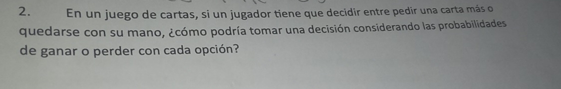 En un juego de cartas, si un jugador tiene que decidir entre pedir una carta más o 
quedarse con su mano, ¿cómo podría tomar una decisión considerando las probabilidades 
de ganar o perder con cada opción?