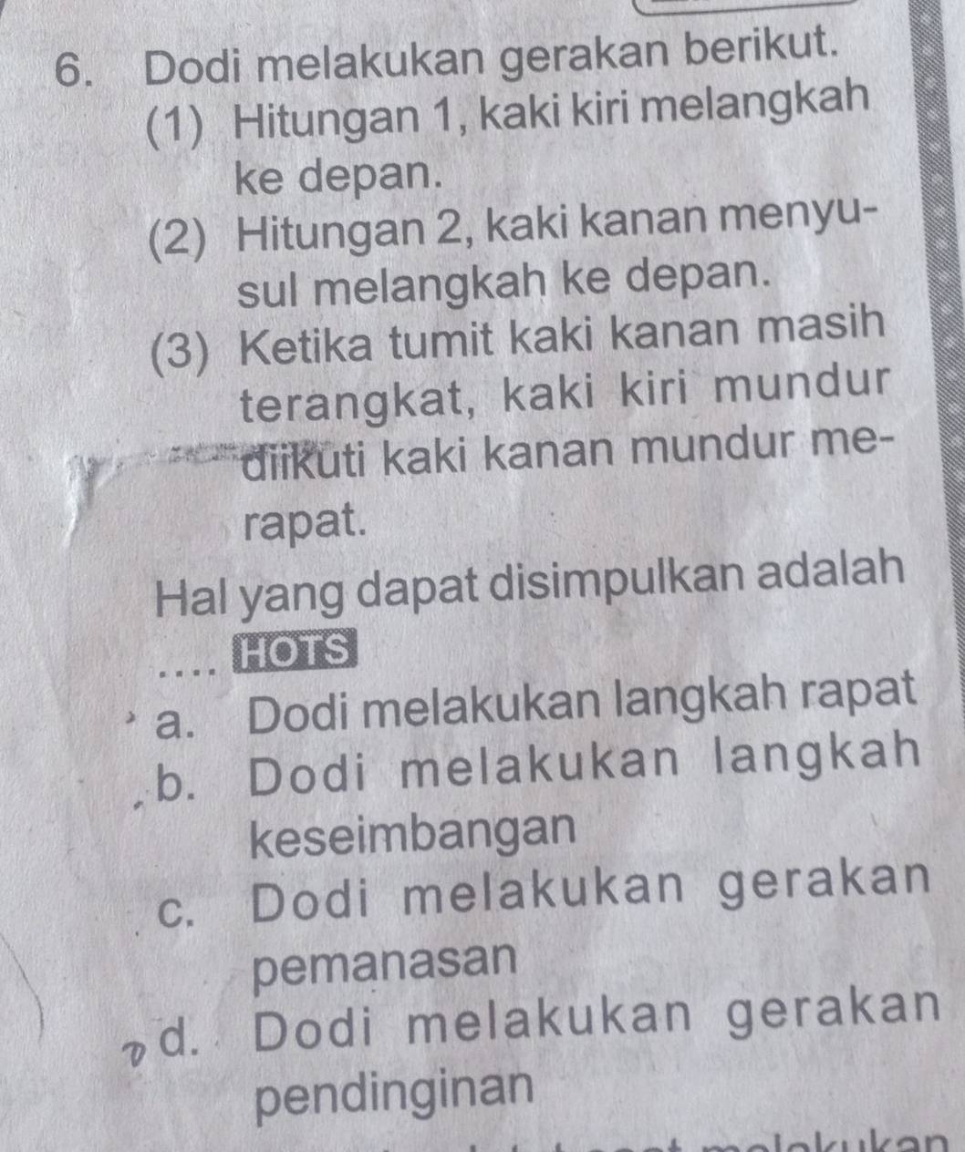 Dodi melakukan gerakan berikut.
(1) Hitungan 1, kaki kiri melangkah
ke depan.
(2) Hitungan 2, kaki kanan menyu-
sul melangkah ke depan.
(3) Ketika tumit kaki kanan masih
terangkat, kaki kiri mundur
diikuti kaki kanan mundur me-
rapat.
Hal yang dapat disimpulkan adalah
... HOTS
a. Dodi melakukan langkah rapat
b. Dodi melakukan langkah
keseimbangan
c. Dodi melakukan gerakan
pemanasan
d. Dodi melakukan gerakan
pendinginan