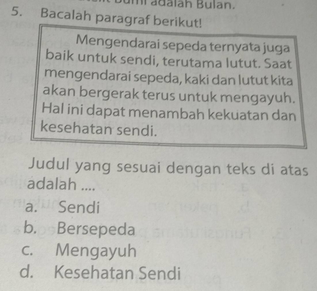 mi adalah Bulan.
5. Bacalah paragraf berikut!
Mengendarai sepeda ternyata juga
baik untuk sendi, terutama lutut. Saat
mengendarai sepeda, kaki dan lutut kita
akan bergerak terus untuk mengayuh.
Hal ini dapat menambah kekuatan dan
kesehatan sendi.
Judul yang sesuai dengan teks di atas
adalah ....
a. Sendi
b. Bersepeda
c. Mengayuh
d. Kesehatan Sendi