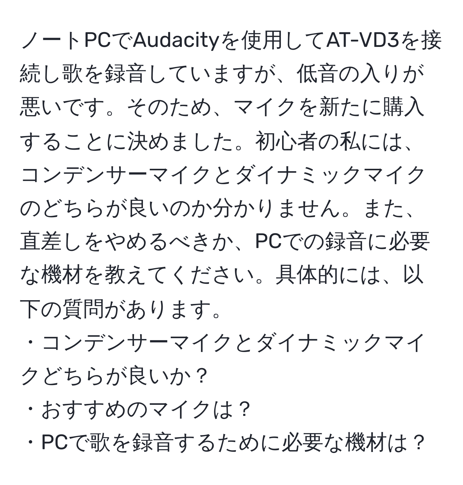 ノートPCでAudacityを使用してAT-VD3を接続し歌を録音していますが、低音の入りが悪いです。そのため、マイクを新たに購入することに決めました。初心者の私には、コンデンサーマイクとダイナミックマイクのどちらが良いのか分かりません。また、直差しをやめるべきか、PCでの録音に必要な機材を教えてください。具体的には、以下の質問があります。  
・コンデンサーマイクとダイナミックマイクどちらが良いか？  
・おすすめのマイクは？  
・PCで歌を録音するために必要な機材は？