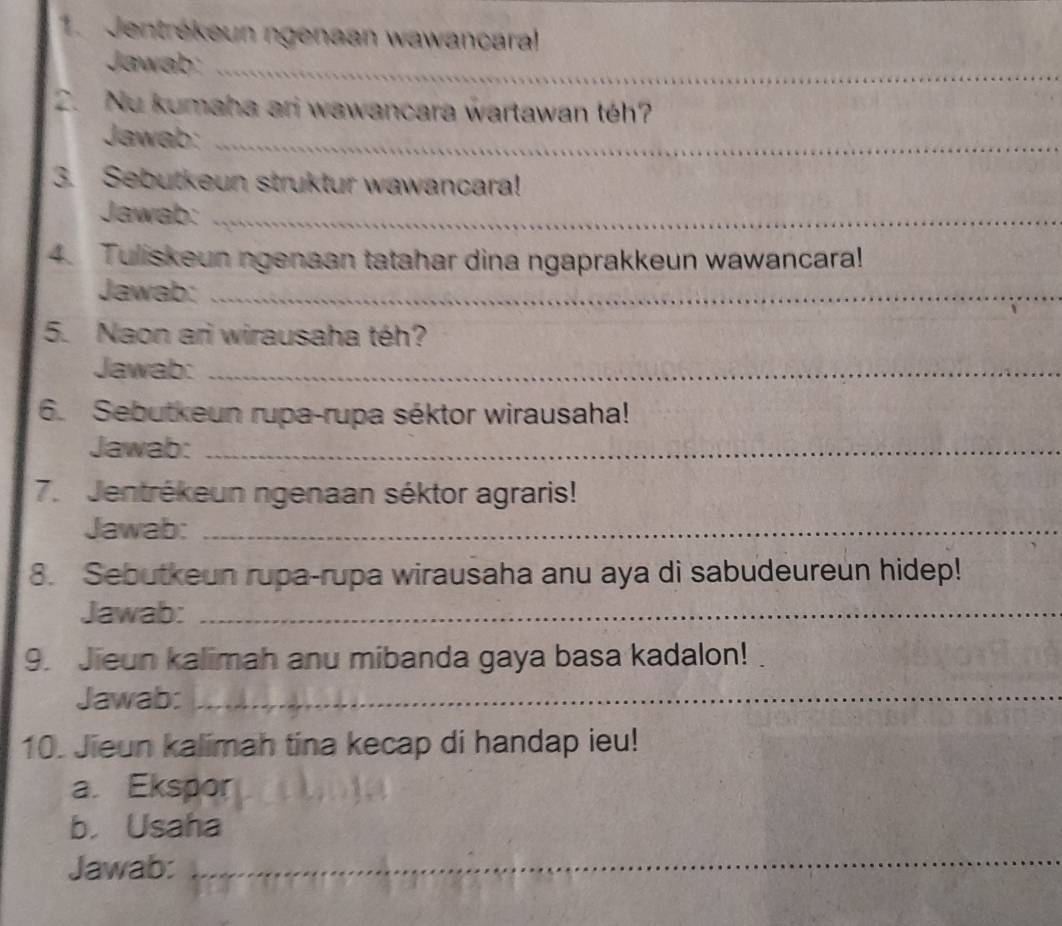 Jentrékeun ngenaan wawancara! 
Jawab:_ 
2. Nu kumaha ari wawancara wartawan téh? 
Jawab:_ 
3. Sebutkeun struktur wawancara! 
Jawab:_ 
4. Tuliskeun ngenaan tatahar dina ngaprakkeun wawancara! 
Jawab:_ 
5. Naon ari wirausaha téh? 
Jawab:_ 
6. Sebutkeun rupa-rupa séktor wirausaha! 
Jawab:_ 
7. Jentrékeun ngenaan séktor agraris! 
Jawab:_ 
8. Sebutkeun rupa-rupa wirausaha anu aya di sabudeureun hidep! 
Jawab:_ 
9. Jieun kalimah anu mibanda gaya basa kadalon! 
Jawab:_ 
10. Jieun kalimah tina kecap di handap ieu! 
a. Ekspor 
b. Usaha 
Jawab: 
_