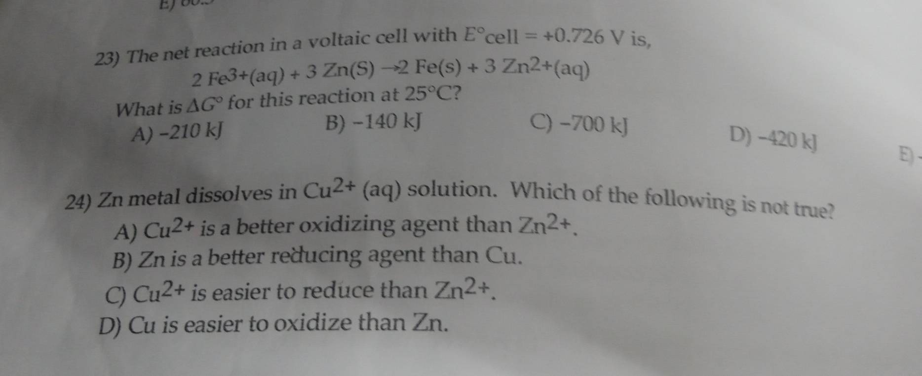 EJ
23) The net reaction in a voltaic cell with E°cell=+0.726V is,
2Fe^(3+)(aq)+3Zn(S)to 2Fe(s)+3Zn^(2+)(aq)
What is △ G° for this reaction at 25°C ?
A) −210 kJ
B) −140 kJ C) −700 kJ
D) −420 kJ
E) .
24) Zn metal dissolves in Cu^(2+)(aq) solution. Which of the following is not true?
A) Cu^(2+) is a better oxidizing agent than Zn^(2+).
B) Zn is a better reducing agent than Cu.
C) Cu^(2+) is easier to reduce than Zn^(2+).
D) Cu is easier to oxidize than Zn.