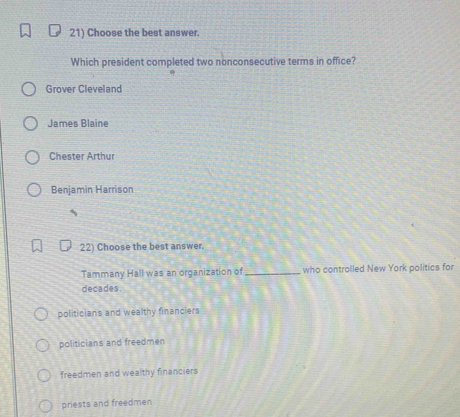 Choose the best answer.
Which president completed two nonconsecutive terms in office?
Grover Cleveland
James Blaine
Chester Arthur
Benjamin Harrison
22) Choose the best answer.
Tammany Hall was an organization of _who controlled New York politics for
decades.
politicians and wealthy financiers
politicians and freedmen
freedmen and wealthy financiers
priests and freedmen