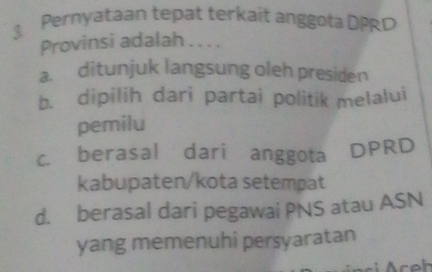 Pernyataan tepat terkait anggota DPRD
Provinsi adalah . . . .
a. ditunjuk langsung oleh presiden
b. dipilih dari partai politik melalui
pemilu
C. berasal dari anggota
DPRD
kabupaten/kota setempat
d. berasal dari pegawai PNS atau ASN
yang memenuhi persyaratan