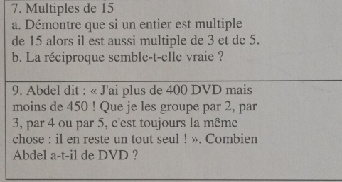 Multiples de 15
a. Démontre que si un entier est multiple 
de 15 alors il est aussi multiple de 3 et de 5. 
b. La réciproque semble-t-elle vraie ? 
9. Abdel dit : « J'ai plus de 400 DVD mais 
moins de 450! Que je les groupe par 2, par
3, par 4 ou par 5, c'est toujours la même 
chose : il en reste un tout seul ! ». Combien 
Abdel a-t-il de DVD ?