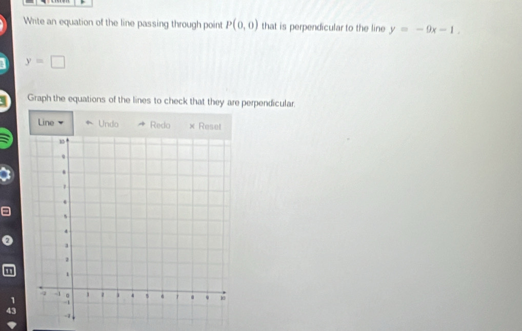 Write an equation of the line passing through point P(0,0) that is perpendicular to the line y=-9x-1.
y=□
Graph the equations of the lines to check that they are perpendicular. 
Line Undo Redo × Reset
0
1
1
43