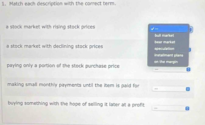 Match each description with the correct term.
a stock market with rising stock prices
a
bull market
bear market
a stock market with declining stock prices speculation
installment plans
on the margin
paying only a portion of the stock purchase price
making small monthly payments until the item is paid for - a
buying something with the hope of selling it later at a profit ..