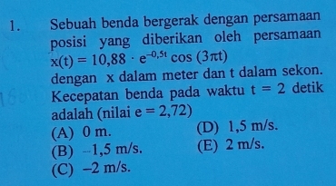 Sebuah benda bergerak dengan persamaan
posisi yang diberikan oleh persamaan
x(t)=10,88· e^(-0,5t)cos (3π t)
dengan x dalam meter dan t dalam sekon.
Kecepatan benda pada waktu t=2 detik
adalah (nilai e=2,72)
(A) 0 m. (D) 1,5 m/s.
(B) -1,5 m/s. (E) 2 m/s.
(C) -2 m/s.