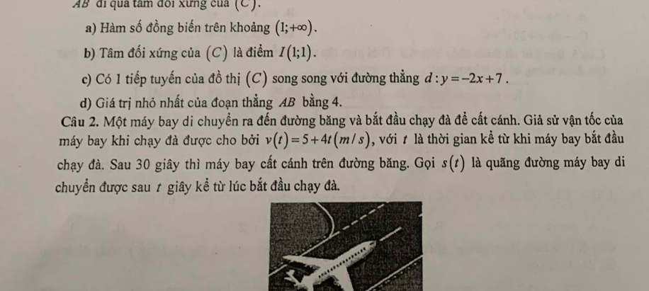 AB đi qua tâm đôi xưng của (C). 
a) Hàm số đồng biến trên khoảng (1;+∈fty ). 
b) Tâm đối xứng của (C) là điểm I(1;1). 
c) Có 1 tiếp tuyến của đồ thị (C) song song với đường thẳng d:y=-2x+7. 
d) Giá trị nhỏ nhất của đoạn thẳng AB bằng 4. 
Câu 2. Một máy bay di chuyển ra đến đường băng và bắt đầu chạy đà để cất cánh. Giả sử vận tốc của 
máy bay khi chạy đà được cho bởi v(t)=5+4t(m/s) , với t là thời gian kể từ khi máy bay bắt đầu 
chạy đà. Sau 30 giây thì máy bay cất cánh trên đường băng. Gọi s(t) là quãng đường máy bay di 
chuyển được sau 7 giây kể từ lúc bắt đầu chạy đà.