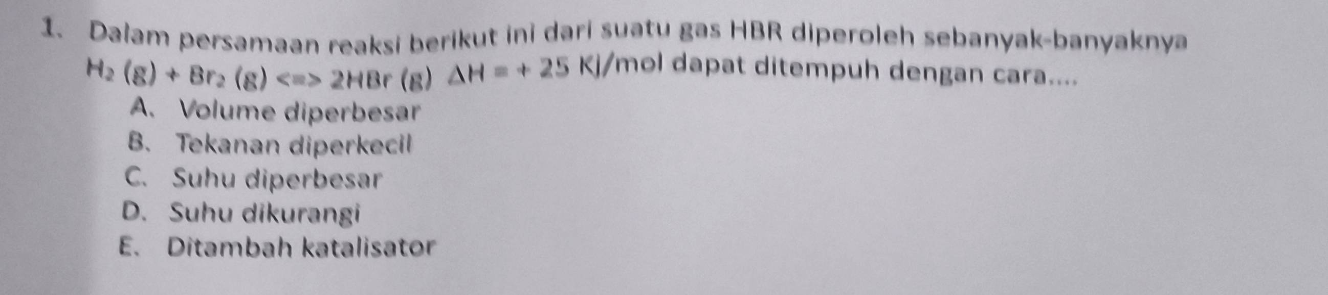 Dalam persamaan reaksi berikut ini dari suatu gas HBR diperoleh sebanyak-banyaknya
H_2(g)+Br_2(g)Longleftrightarrow 2HBr(g) △ H=+25KJ/ Ymol dapat ditempuh dengan cara....
A. Volume diperbesar
B. Tekanan diperkecil
C. Suhu diperbesar
D. Suhu dikurangi
E. Ditambah katalisator