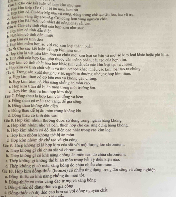kim n
Cầu 3: Cho các kết luận về hợp kim như sau:
a. Hợp kim thép (Fe-C) ít bị ăn mòn hơn sắt
b. Hợp kim Al-Cu-Mn-Mg nhẹ và cứng, dùng trong chế tạo tên lửa, tàu vũ trụ.
c. Hợp kim vàng tây (Au-Ag-Cu) cứng hơn vàng nguyên chất
d. Hợp kim Bi-Pb-Sn có nhiệt độ nóng chảy rất cao.
Câu 4. Cho các tính chất của hợp kim như sau:
A. Hợp kim có tính dẫn điện
b. Hợp kim có tính dẫn nhiệt
c. Hợp kim có tính dèo
4 Hợp kim mềm hơn so với các kim loại thành phần
Câu 5: Cho các kết luận về hợp kim như sau:
a Hợp kim là vật liệu kim loại có chứa một kim loại cơ bản và một số kim loại khác hoặc phi kim.
h. Tính chất của hợp kim phụ thuộc vào thành phần, cấu tạo của hợp kim.
c Hợp kim có tính chất hóa học khác tính chất của các kim loại tạo ra chúng.
d. Hợp kim có tính chất vật lí và tính cơ học khác nhiều các kim loại tạo ra chúng.
Câu 6. Trong sản xuất dụng cụ y tế, người ta thường sử dụng hợp kim titan.
a. Hợp kim titan có độ bền cao và không gây dị ứng.
b. Hợp kim titan có khả năng chống ăn mòn cao.
c. Hợp kim titan dễ bị ăn mòn trong môi trường ẩm.
d. Hợp kim titan rẻ hơn hợp kim thép.
Cầu 7. Đồng thau là hợp kim của đồng và kẽm.
a. Đồng thau có màu sắc vàng, dễ gia công.
b. Đồng thau không dẫn điện.
e. Đồng thau dể bị ăn mòn trong không khí.
d. Đồng thau có tính dẻo cao.
Câu 8. Hợp kim nhôm thường được sử dụng trong ngành hàng không.
a. Hợp kim nhôm nhẹ và bên, thích hợp cho các ứng dụng hàng không.
b. Hợp kim nhôm có độ dẫn điện cao nhất trong các kim loại.
c. Hợp kim nhôm không thể bị ăn mòn.
d. Hợp kim nhôm dễ chế tạo và gia công.
Câu 9. Thép không gỉ là hợp kim của sắt với một lượng lớn chromium.
a. Thép không gi chỉ chứa sắt và chromium.
b. Thép không gỉ có khả năng chồng ăn mòn cao do chứa chromium,
c. Thép không gỉ không thể bị ăn mòn trong bắt kỳ điều kiện nào.
d. Thép không gỉ có màu sáng bóng do chứa nhiều chromium.
Câu 10. Hợp kim đồng-thiếc (bronze) có nhiều ứng dụng trong đời sống và công nghiệp.
a. Đồng-thiếc có khả năng chống ăn mòn tốt.
b. Đồng-thiếc có màu vàng đặc trưng và sáng bóng.
c. Đồng-thiếc dễ dàng đúc và gia công.
d. Đồng-thiếc có độ dẻo cao hơn so với đồng nguyên chất.