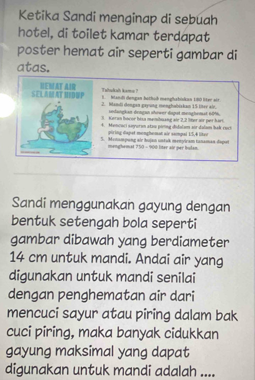 Ketika Sandi menginap di sebuah 
hotel, di toilet kamar terdapat 
poster hemat air seperti gambar di 
atas. 
HEMAT AIR Tahukah kamu ? 
SELAMAT HIDUP 1. Mandi dengan bothub menghabiskan 180 liter air. 
2. Mandi dengan gayung menghabiskan 15 liter air, 
sedangkan dengan shower dapat menghemat 60%. 
3. Keran bocor bisa membuang air 2,2 liter air per hari. 
4. Mencuci sayuran atau piring didalam air dalam bak cuci 
piring dapat menghemat air sampai 15,4 liter
5. Menampung air hujan untuk menyiram tanaman dapat 
menghemat 750 - 900 liter air per bulan. 
Sandi menggunakan gayung dengan 
bentuk setengah bola seperti 
gambar dibawah yang berdiameter
14 cm untuk mandi. Andai air yang 
digunakan untuk mandi senilai 
dengan penghematan air dari 
mencuci sayur atau piring dalam bak 
cuci piring, maka banyak cidukkan 
gayung maksimal yang dapat 
digunakan untuk mandi adalah ....