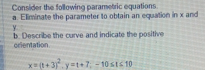 Consider the following parametric equations. 
a. Eliminate the parameter to obtain an equation in x and
y. 
b. Describe the curve and indicate the positive 
orientation.
x=(t+3)^2, y=t+7; -10≤ t≤ 10