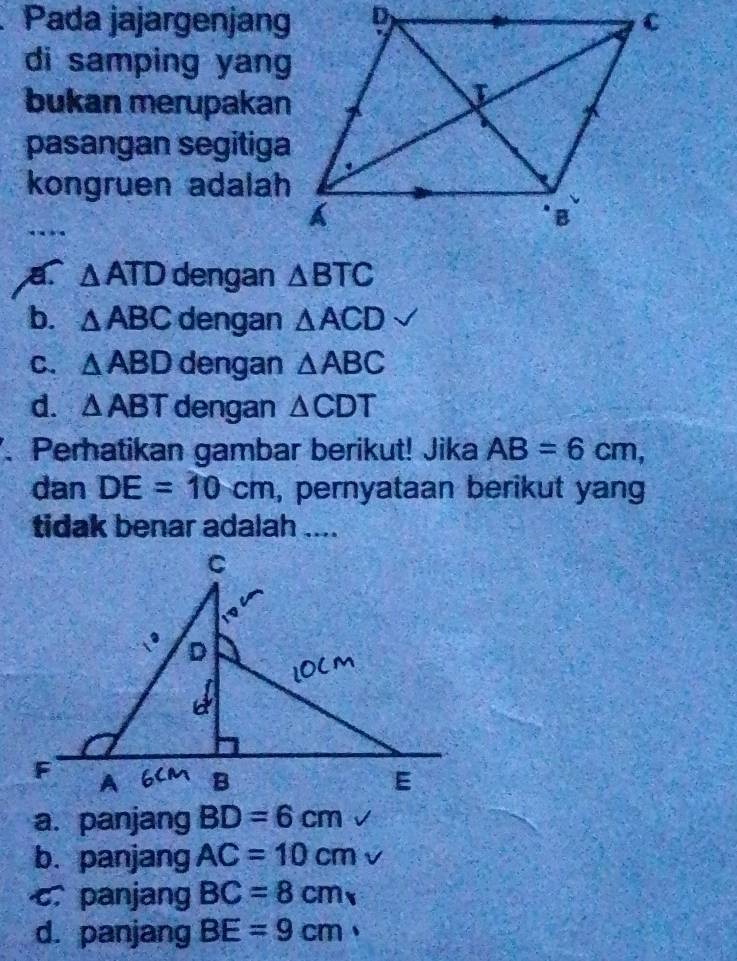 Pada jajargenjang
di samping yang
bukan merupakan
pasangan segitiga
kongruen adalah
△ ATD dengan △ BTC
b. △ ABC dengan △ ACD
C. △ ABD dengan △ ABC
d. △ ABT dengan △ CDT. Perhatikan gambar berikut! Jika AB=6cm, 
dan DE=10cm , pernyataan berikut yang
tidak benar adalah ....
a. panjang BD=6cm
b. panjang AC=10cm
c. panjang BC=8cm
d. panjang BE=9cm