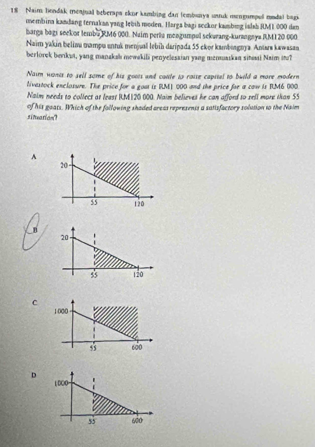 Naim hendak menjual beberapa ekor kambing dan (embımya untuk mengumpul madal bagi
membina kandang ternakan yang lębih moden. Harga bagi seckor kambing ialah RM1 000 dan
barga bagi seekor lembu RM6 000. Naim perlu mengumpul sekurang-kurangnya RM120 000
Naim yakin belinu mampu untuk menjual lebih daripada 55 ckor kambingnya. Antara kawasan
berlorek berikut, yang manakah mewakili penyelesaian yang memuaskan situasi Naim itu?
Naim wants to sell some of his goats and catle to raise capital to build a more modern
livestock enclosure. The price for a goat is RM1 000 and the price for a cow is RM6 000
Naim needs to collect at least RM120 000. Naim believes he can afford to sell more than SS
of his goats. Which of the following shaded areas represents a satisfactory solution t0 the Naim
situation?
^
B
C
D