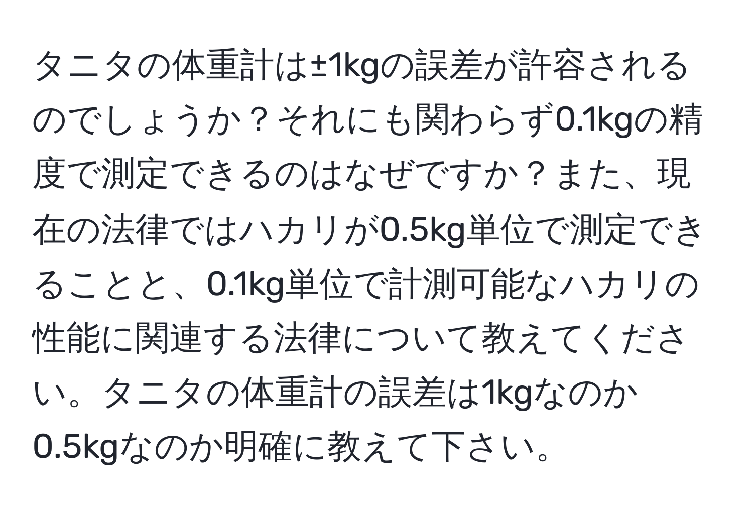 タニタの体重計は±1kgの誤差が許容されるのでしょうか？それにも関わらず0.1kgの精度で測定できるのはなぜですか？また、現在の法律ではハカリが0.5kg単位で測定できることと、0.1kg単位で計測可能なハカリの性能に関連する法律について教えてください。タニタの体重計の誤差は1kgなのか0.5kgなのか明確に教えて下さい。