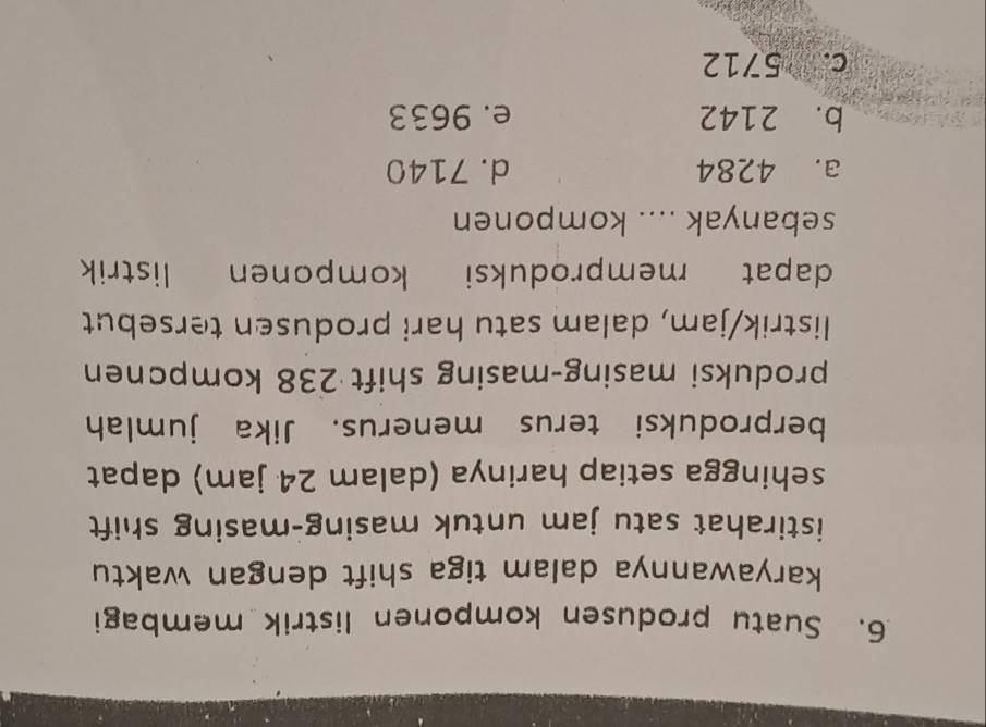 Suatu produsen komponen listrik membagi
karyawannya dalam tiga shift dengan waktu
istirahat satu jam untuk masing-masing shift
sehingga setiap harinya (dalam 24 jam) dapat
berproduksi terus menerus. Jika jumlah
produksi masing-masing shift 238 kompcnen
listrik/jam, dalam satu hari produsen tersebut
dapat memproduksi komponen listrik
sebanyak .... komponen
a. 4284 d. 7140
b. 2142 e. 9633
c. 5712