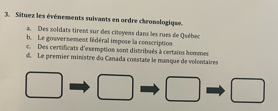 Situez les événements suivants en ordre chronologique.
a. Des soldats tirent sur des citoyens dans les rues de Québec
b. Le gouvernement fédéral impose la conscription
c. Des certificats d’exemption sont distribués à certains hommes
d. Le premier ministre du Canada constate le manque de volontaires