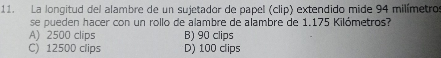 La longitud del alambre de un sujetador de papel (clip) extendido mide 94 milímetros
se pueden hacer con un rollo de alambre de alambre de 1.175 Kilómetros?
A) 2500 clips B) 90 clips
C) 12500 clips D) 100 clips