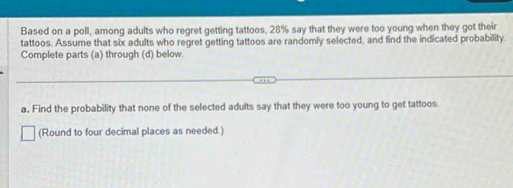 Based on a poll, among adults who regret getting tattoos, 28% say that they were too young when they got their 
tattoos. Assume that six adults who regret getting tattoos are randomly selected, and find the indicated probability 
Complete parts (a) through (d) below 
a. Find the probability that none of the selected adults say that they were too young to get tattoos. 
(Round to four decimal places as needed.)