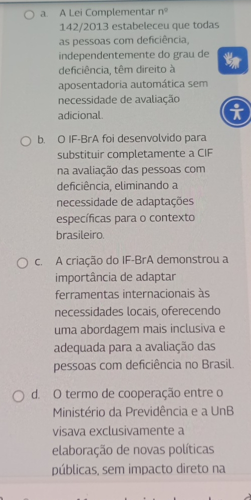 a. A Lei Complementar n^(_ circ)
142/2013 estabeleceu que todas
as pessoas com deficiência,
independentemente do grau de
deficiência, têm direito à
aposentadoria automática sem
necessidade de avaliação
adicional.
b. O IF-BrA foi desenvolvido para
substituir completamente a CIF
na avaliação das pessoas com
deficiência, eliminando a
necessidade de adaptações
específicas para o contexto
brasileiro.
c. A criação do IF-BrA demonstrou a
importância de adaptar
ferramentas internacionais às
necessidades locais, oferecendo
uma abordagem mais inclusiva e
adequada para a avaliação das
pessoas com deficiência no Brasil.
d. O termo de cooperação entre o
Ministério da Previdência e a UnB
visava exclusivamente a
elaboração de novas políticas
públicas, sem impacto direto na