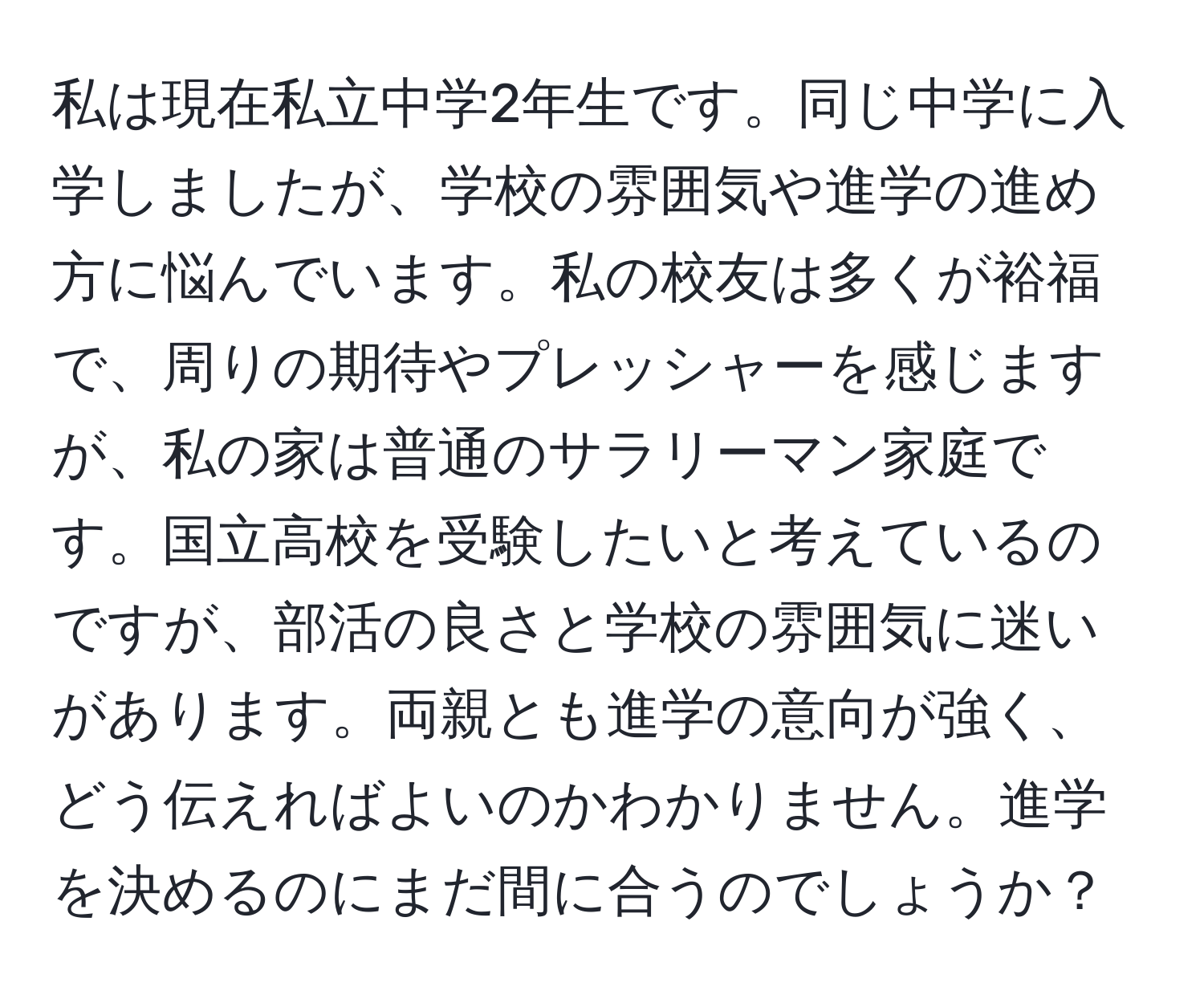 私は現在私立中学2年生です。同じ中学に入学しましたが、学校の雰囲気や進学の進め方に悩んでいます。私の校友は多くが裕福で、周りの期待やプレッシャーを感じますが、私の家は普通のサラリーマン家庭です。国立高校を受験したいと考えているのですが、部活の良さと学校の雰囲気に迷いがあります。両親とも進学の意向が強く、どう伝えればよいのかわかりません。進学を決めるのにまだ間に合うのでしょうか？