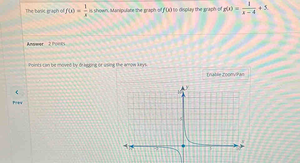 The basic graph of f(x)= 1/x  is shown. Manipulate the graph of f(x) to display the graph of g(x)= 1/x-4 +5. 
Answer 2 Points 
Points can be moved by dragging or using the arrow keys. 
Enable Zoom/Pan 
Prev