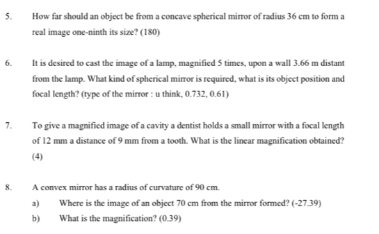 How far should an object be from a concave spherical mirror of radius 36 cm to form a 
real image one-ninth its size? (180) 
6. It is desired to cast the image of a lamp, magnified 5 times, upon a wall 3.66 m distant 
from the lamp. What kind of spherical mirror is required, what is its object position and 
focal length? (type of the mirror : u think, 0.732, 0.61) 
7. To give a magnified image of a cavity a dentist holds a small mirror with a focal length 
of 12 mm a distance of 9 mm from a tooth. What is the linear magnification obtained? 
(4) 
8. A convex mirror has a radius of curvature of 90 cm. 
a) Where is the image of an object 70 cm from the mirror formed? (-27.39) 
b) What is the magnification? (0.39)